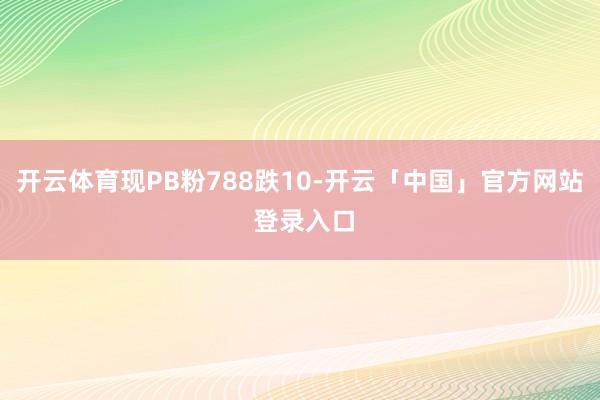 开云体育现PB粉788跌10-开云「中国」官方网站 登录入口