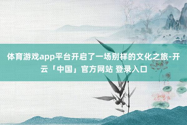 体育游戏app平台开启了一场别样的文化之旅-开云「中国」官方网站 登录入口