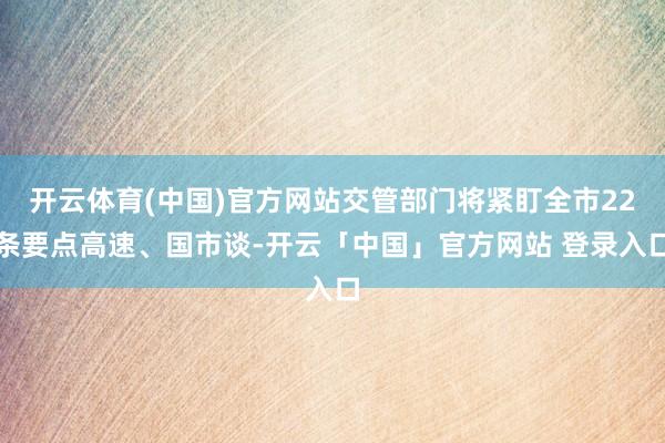 开云体育(中国)官方网站交管部门将紧盯全市22条要点高速、国市谈-开云「中国」官方网站 登录入口