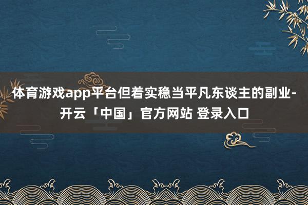 体育游戏app平台但着实稳当平凡东谈主的副业-开云「中国」官方网站 登录入口