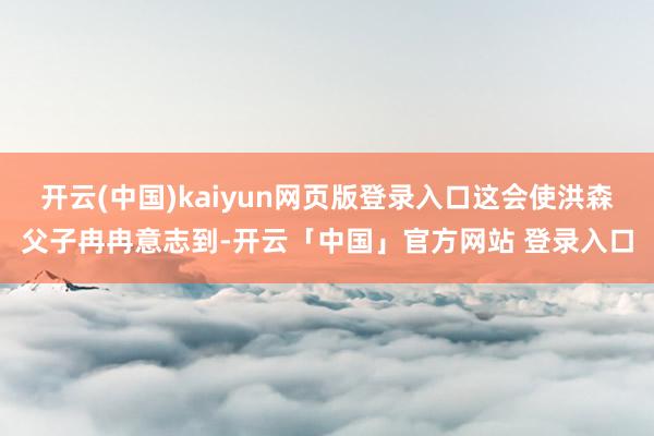开云(中国)kaiyun网页版登录入口这会使洪森父子冉冉意志到-开云「中国」官方网站 登录入口