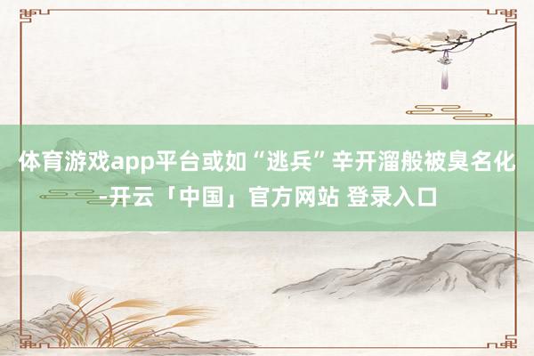 体育游戏app平台或如“逃兵”辛开溜般被臭名化-开云「中国」官方网站 登录入口