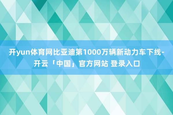 开yun体育网比亚迪第1000万辆新动力车下线-开云「中国」官方网站 登录入口