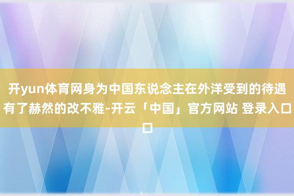 开yun体育网身为中国东说念主在外洋受到的待遇有了赫然的改不雅-开云「中国」官方网站 登录入口