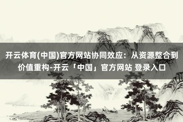 开云体育(中国)官方网站协同效应：从资源整合到价值重构-开云「中国」官方网站 登录入口