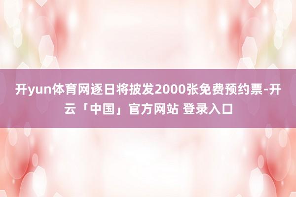 开yun体育网逐日将披发2000张免费预约票-开云「中国」官方网站 登录入口