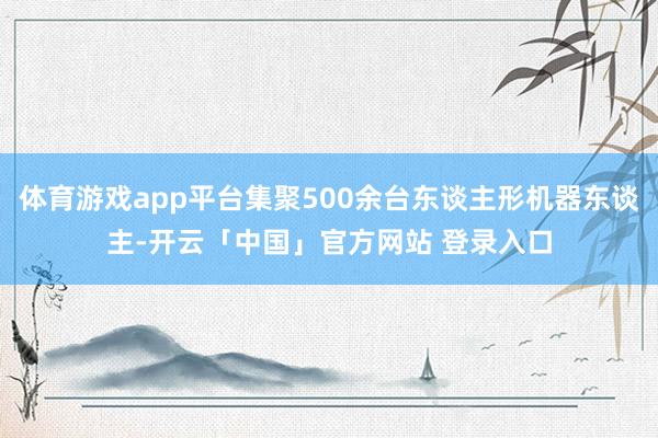 体育游戏app平台集聚500余台东谈主形机器东谈主-开云「中国」官方网站 登录入口