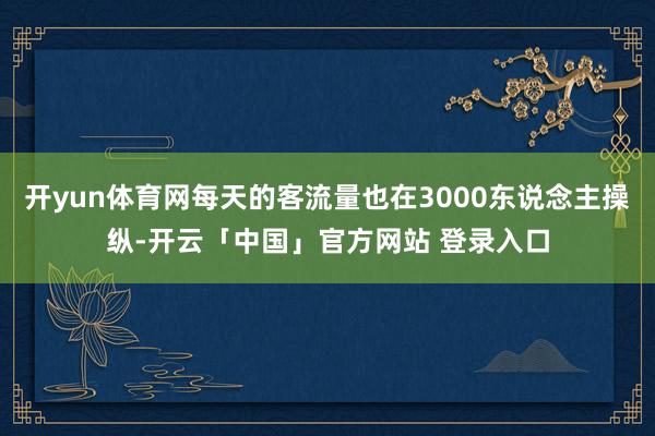开yun体育网每天的客流量也在3000东说念主操纵-开云「中国」官方网站 登录入口