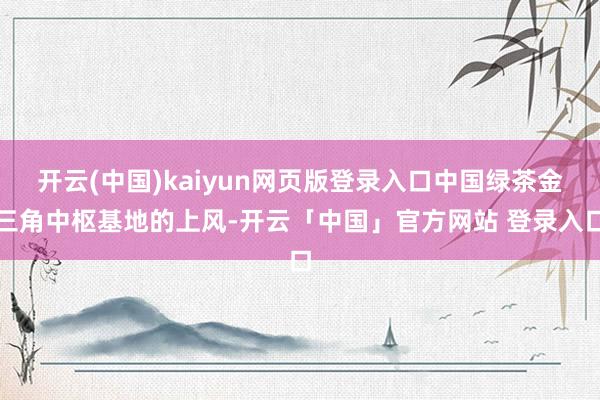 开云(中国)kaiyun网页版登录入口中国绿茶金三角中枢基地的上风-开云「中国」官方网站 登录入口