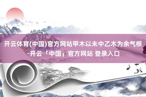 开云体育(中国)官方网站甲木以未中乙木为余气根-开云「中国」官方网站 登录入口