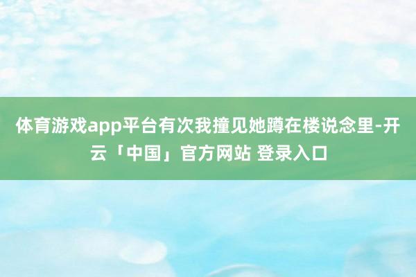 体育游戏app平台有次我撞见她蹲在楼说念里-开云「中国」官方网站 登录入口