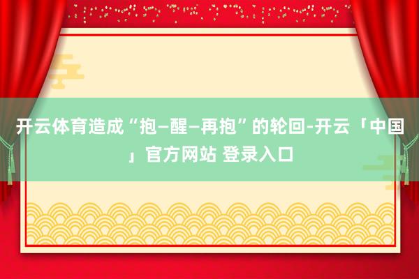 开云体育造成“抱—醒—再抱”的轮回-开云「中国」官方网站 登录入口