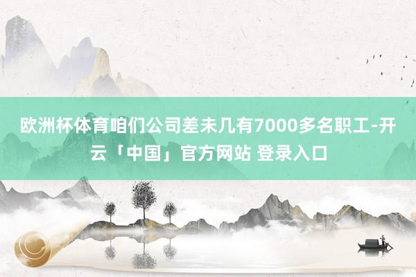 欧洲杯体育咱们公司差未几有7000多名职工-开云「中国」官方网站 登录入口