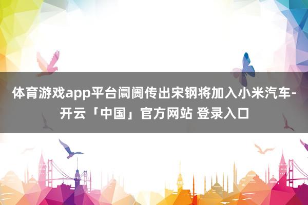 体育游戏app平台阛阓传出宋钢将加入小米汽车-开云「中国」官方网站 登录入口