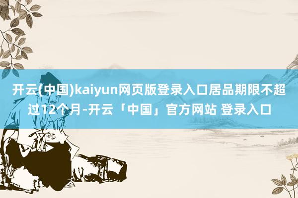 开云(中国)kaiyun网页版登录入口居品期限不超过12个月-开云「中国」官方网站 登录入口