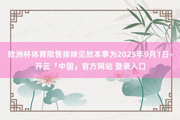 欧洲杯体育限售排除见效本事为2025年9月1日-开云「中国」官方网站 登录入口
