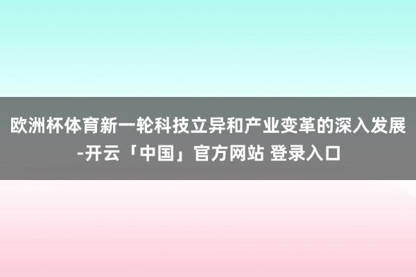 欧洲杯体育新一轮科技立异和产业变革的深入发展-开云「中国」官方网站 登录入口