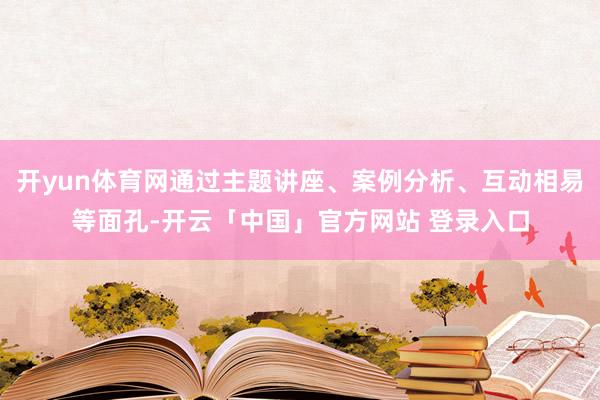 开yun体育网通过主题讲座、案例分析、互动相易等面孔-开云「中国」官方网站 登录入口