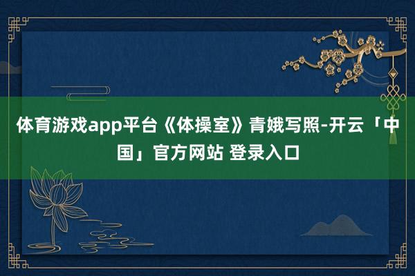 体育游戏app平台《体操室》青娥写照-开云「中国」官方网站 登录入口