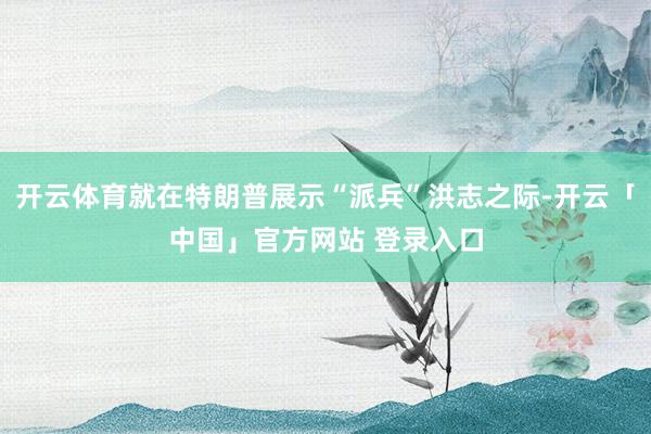 开云体育就在特朗普展示“派兵”洪志之际-开云「中国」官方网站 登录入口