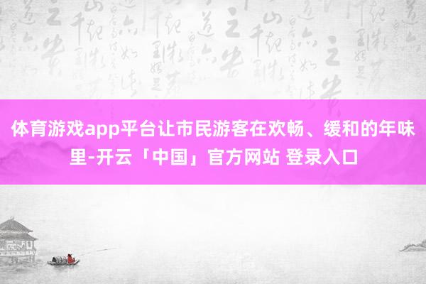 体育游戏app平台让市民游客在欢畅、缓和的年味里-开云「中国」官方网站 登录入口