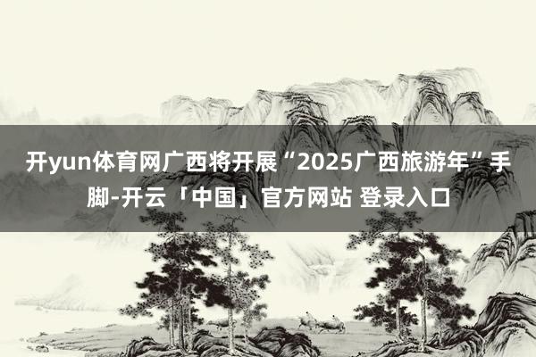 开yun体育网广西将开展“2025广西旅游年”手脚-开云「中国」官方网站 登录入口
