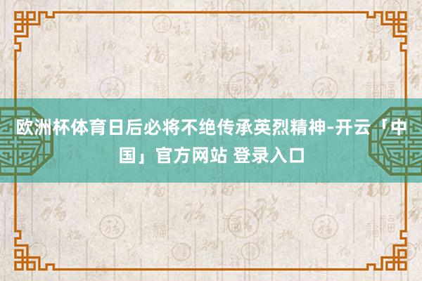 欧洲杯体育日后必将不绝传承英烈精神-开云「中国」官方网站 登录入口