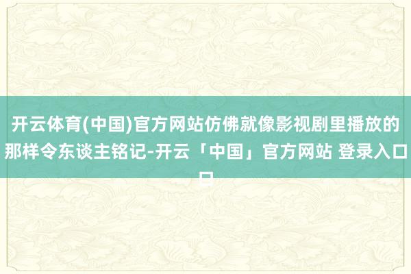 开云体育(中国)官方网站仿佛就像影视剧里播放的那样令东谈主铭记-开云「中国」官方网站 登录入口