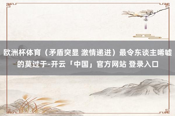 欧洲杯体育(矛盾突显 激情递进)最令东谈主唏嘘的莫过于-开云「中国」官方网站 登录入口