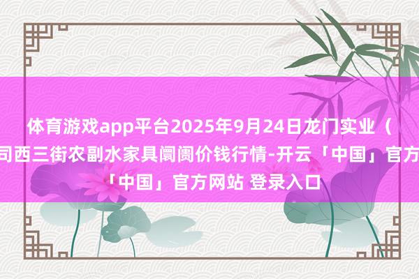 体育游戏app平台2025年9月24日龙门实业(集团)有限公司西三街农副水家具阛阓价钱行情-开云「中