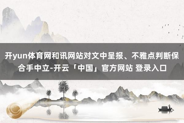 开yun体育网和讯网站对文中呈报、不雅点判断保合手中立-开云「中国」官方网站 登录入口
