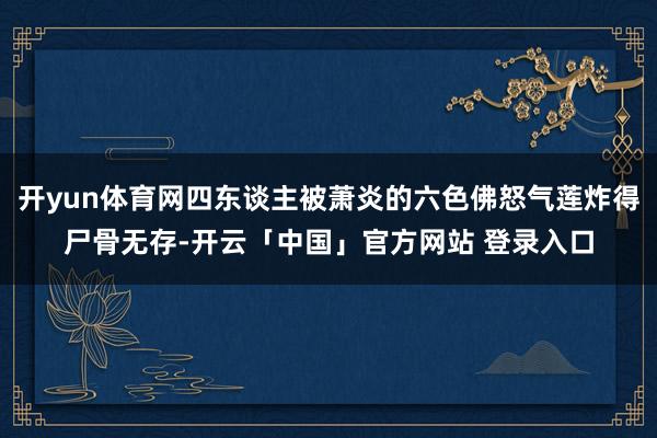 开yun体育网四东谈主被萧炎的六色佛怒气莲炸得尸骨无存-开云「中国」官方网站 登录入口