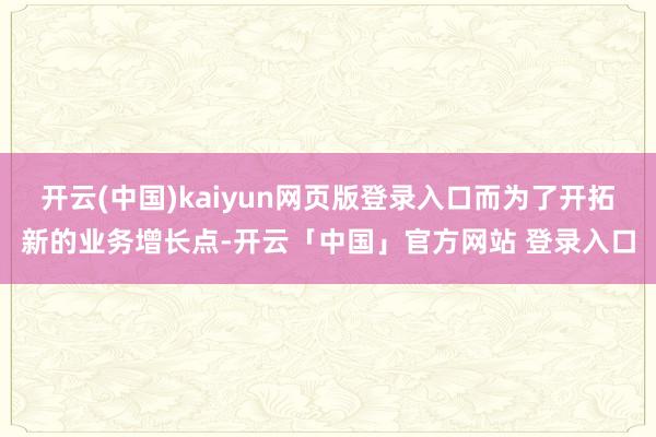 开云(中国)kaiyun网页版登录入口而为了开拓新的业务增长点-开云「中国」官方网站 登录入口