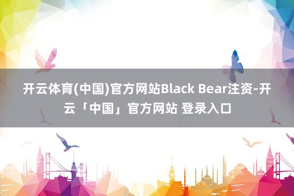 开云体育(中国)官方网站Black Bear注资-开云「中国」官方网站 登录入口
