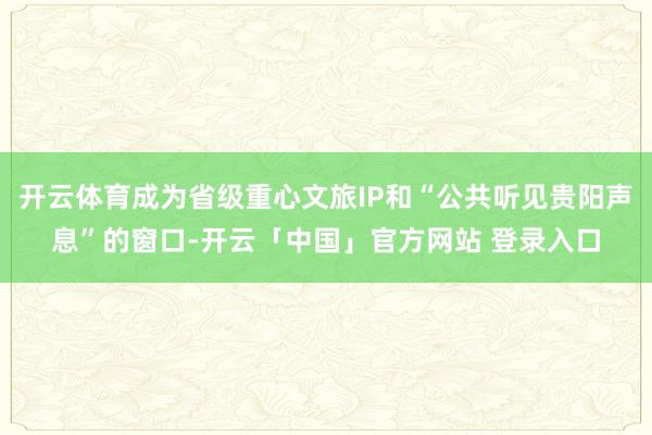 开云体育成为省级重心文旅IP和“公共听见贵阳声息”的窗口-开云「中国」官方网站 登录入口