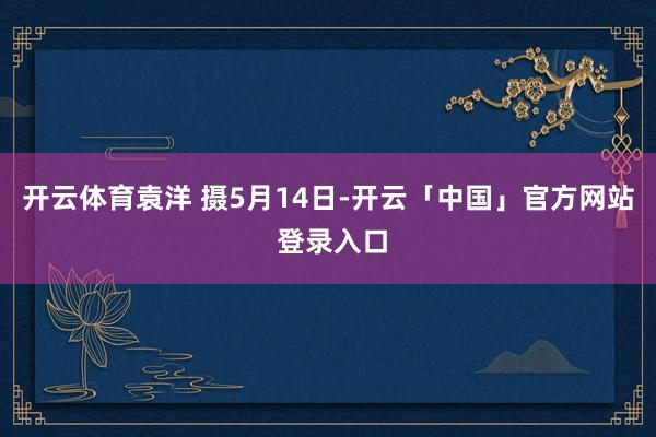 开云体育袁洋 摄　5月14日-开云「中国」官方网站 登录入口