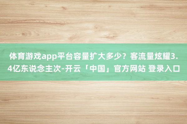 体育游戏app平台　　容量扩大多少？客流量炫耀3.4亿东说念主次-开云「中国」官方网站 登录入口