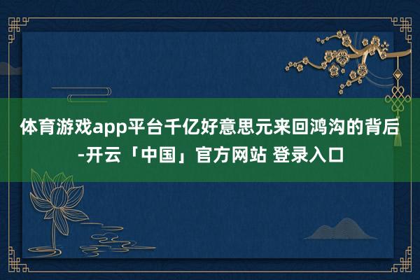 体育游戏app平台 千亿好意思元来回鸿沟的背后-开云「中国」官方网站 登录入口