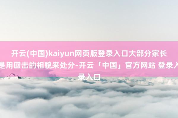 开云(中国)kaiyun网页版登录入口大部分家长皆是用回击的相貌来处分-开云「中国」官方网站 登录入