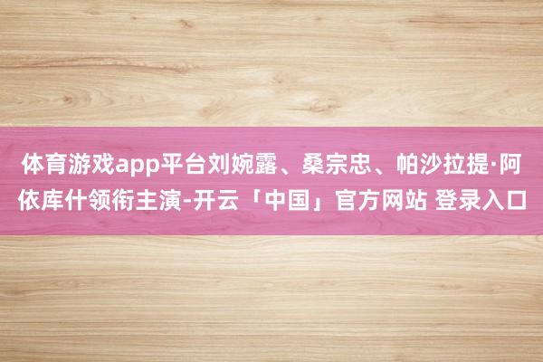 体育游戏app平台刘婉露、桑宗忠、帕沙拉提·阿依库什领衔主演-开云「中国」官方网站 登录入口