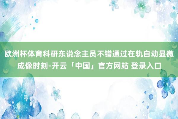 欧洲杯体育科研东说念主员不错通过在轨自动显微成像时刻-开云「中国」官方网站 登录入口