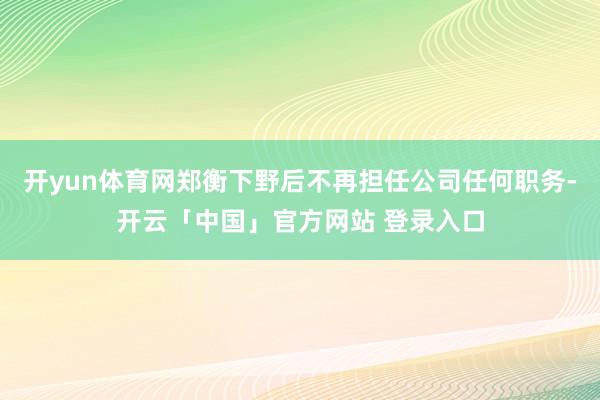 开yun体育网郑衡下野后不再担任公司任何职务-开云「中国」官方网站 登录入口