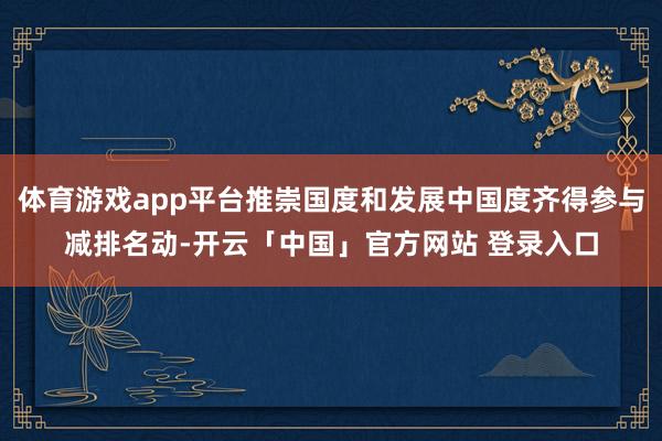 体育游戏app平台推崇国度和发展中国度齐得参与减排名动-开云「中国」官方网站 登录入口