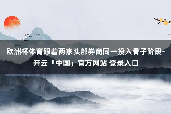 欧洲杯体育跟着两家头部券商同一投入骨子阶段-开云「中国」官方网站 登录入口