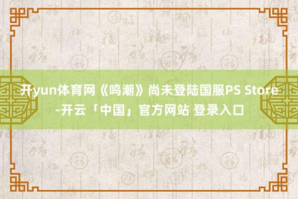 开yun体育网《鸣潮》尚未登陆国服PS Store-开云「中国」官方网站 登录入口