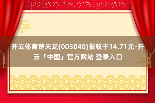 开云体育楚天龙(003040)报收于14.71元-开云「中国」官方网站 登录入口
