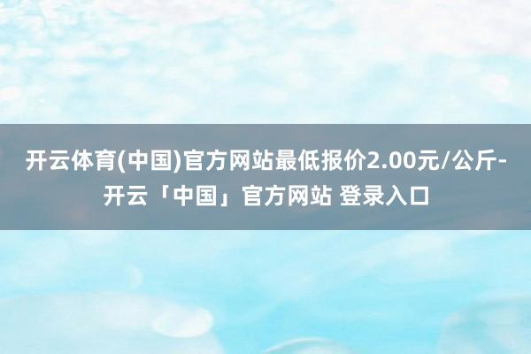 开云体育(中国)官方网站最低报价2.00元/公斤-开云「中国」官方网站 登录入口