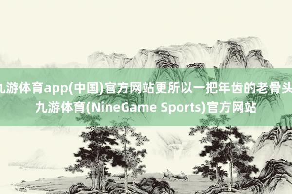 九游体育app(中国)官方网站更所以一把年齿的老骨头-九游体育(NineGame Sports)官方网站
