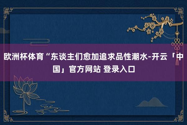 欧洲杯体育“东谈主们愈加追求品性潮水-开云「中国」官方网站 登录入口