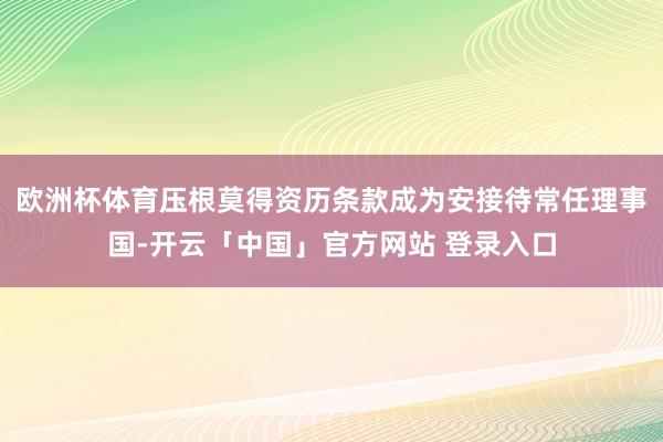 欧洲杯体育压根莫得资历条款成为安接待常任理事国-开云「中国」官方网站 登录入口